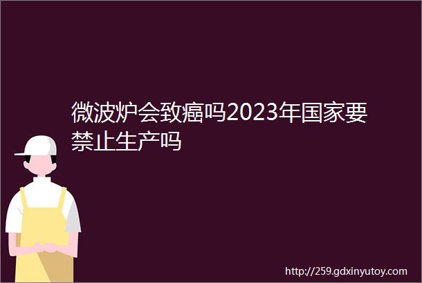 微波炉会致癌吗2023年国家要禁止生产吗