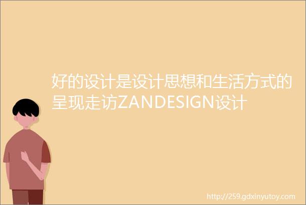 好的设计是设计思想和生活方式的呈现走访ZANDESIGN设计公司